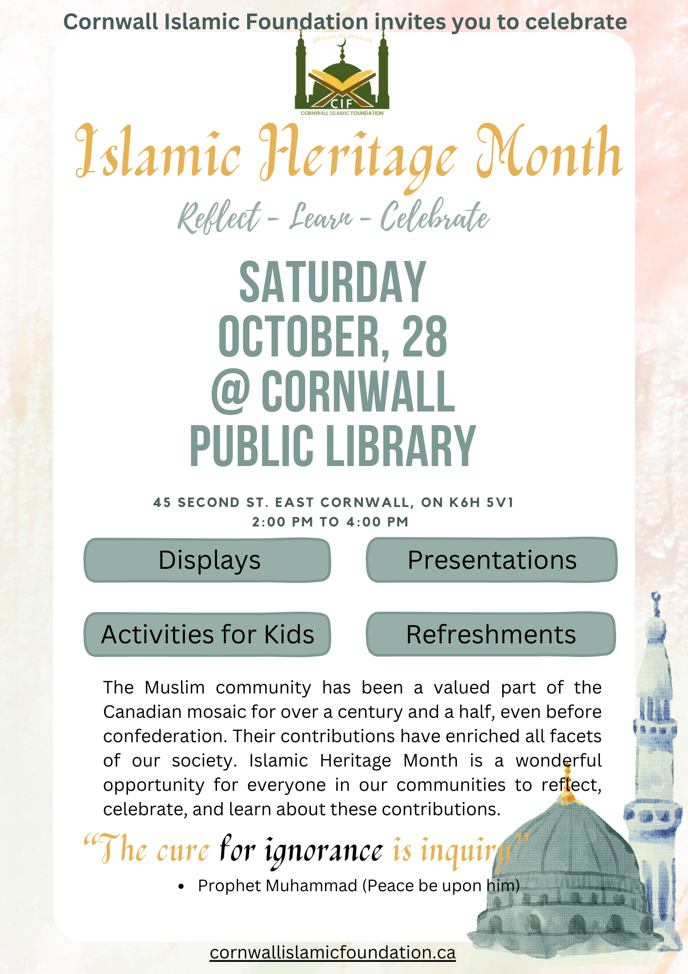 Cornwall Islamic Foundation invites you to celebrate Islamic Heritage Month. Reflect-Learn-Celebrate. Saturday, October 28 @ Cornwall Public Library. The Muslim community has been a valued part of the Canadian mosaic for over a century and a half, even before confederation. Their contributions have enriched all facets of our society. Islamic Heritage Month is a wonderful opportunity for everyone in our communities to reflect, celebrate, and learn about these contributions.